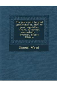 Plain Path to Good Gardening; Or, How to Grow Vegetables, Fruits, & Flowers Successfully