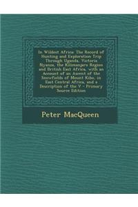 In Wildest Africa: The Record of Hunting and Exploration Trip Through Uganda, Victoria Nyanza, the Kilimanjaro Region and British East Africa, with an Account of an Ascent of the Snowfields of Mount Kibo, in East Central Africa, and a Description o