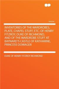 Inventories of the Wardrobes, Plate, Chapel Stuff, Etc. of Henry Fitzroy, Duke of Richmond, and of the Wardrobe Stuff at Baynard's Castle of Katharine, Princess Dowager