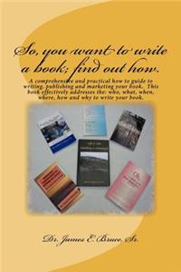 So, you want to write a book; find out how.: A comprehensive and practical how to guide to writing, publishing and marketing your book. This book effectively addresses the: who, what, when, whe