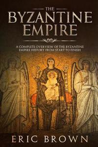 Byzantine Empire: A Complete Overview Of The Byzantine Empire History from Start to Finish