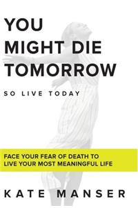 You Might Die Tomorrow: Face Your Fear of Death to Live Your Most Meaningful Life