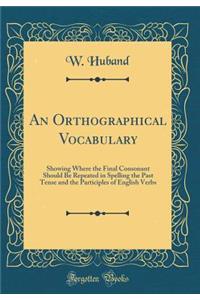 An Orthographical Vocabulary: Showing Where the Final Consonant Should Be Repeated in Spelling the Past Tense and the Participles of English Verbs (Classic Reprint)