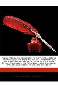 The Record of the Celebration of the Two Hundredth Anniversary of the Birth of Benjamin Franklin: Under the Auspices of the American Philosophical Soc