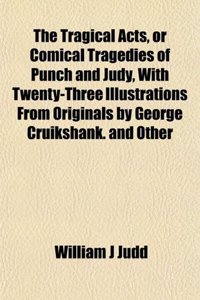 The Tragical Acts, or Comical Tragedies of Punch and Judy, with Twenty-Three Illustrations from Originals by George Cruikshank. and Other