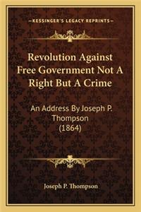 Revolution Against Free Government Not a Right But a Crime