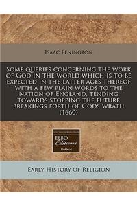 Some Queries Concerning the Work of God in the World Which Is to Be Expected in the Latter Ages Thereof with a Few Plain Words to the Nation of England, Tending Towards Stopping the Future Breakings Forth of Gods Wrath (1660)