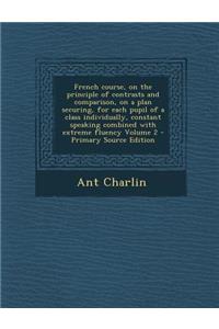 French Course, on the Principle of Contrasts and Comparison, on a Plan Securing, for Each Pupil of a Class Individually, Constant Speaking Combined Wi
