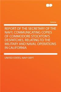 Report of the Secretary of the Navy, Communicating Copies of Commodore Stockton's Despatches, Relating to the Military and Naval Operations in California