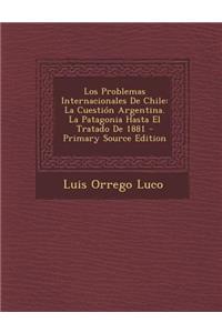 Los Problemas Internacionales de Chile: La Cuestion Argentina. La Patagonia Hasta El Tratado de 1881 - Primary Source Edition