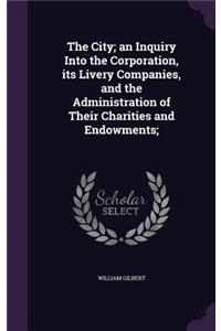 The City; an Inquiry Into the Corporation, its Livery Companies, and the Administration of Their Charities and Endowments;