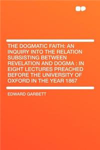 The Dogmatic Faith: An Inquiry Into the Relation Subsisting Between Revelation and Dogma: In Eight Lectures Preached Before the University of Oxford in the Year 1867