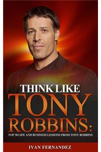 Think Like Tony Robbins: Top 30 Life and Business Lessons from Tony Robbins