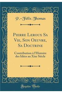 Pierre LeRoux Sa Vie, Son Oeuvre, Sa Doctrine: Contribution Ã? l'Histoire Des IdÃ©es Au Xixe SiÃ¨cle (Classic Reprint)