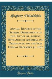 Annual Reports of the Several Departments of the City of Allegheny, with Acts of Assembly and Ordinances, for the Year Ending December 31, 1870 (Classic Reprint)