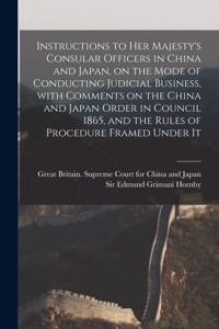 Instructions to Her Majesty's Consular Officers in China and Japan, on the Mode of Conducting Judicial Business, With Comments on the China and Japan Order in Council 1865, and the Rules of Procedure Framed Under It