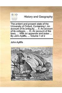 The Antient and Present State of the University of Oxford. Containing I. an Account of Its Antiquity, ... II. an Account of Its Colleges, ... III. an Account of the Laws, ... with an Appendix and Index ... by John Ayliffe, ... Volume 1 of 2