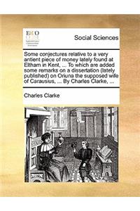 Some Conjectures Relative to a Very Antient Piece of Money Lately Found at Eltham in Kent, ... to Which Are Added Some Remarks on a Dissertation (Lately Published) on Oriuna the Supposed Wife of Carausius, ... by Charles Clarke, ...