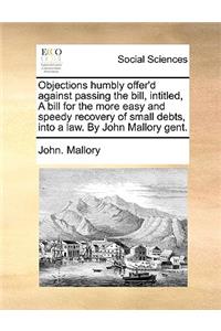 Objections humbly offer'd against passing the bill, intitled, A bill for the more easy and speedy recovery of small debts, into a law. By John Mallory gent.