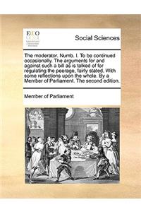 The Moderator. Numb. I. to Be Continued Occasionally. the Arguments for and Against Such a Bill as Is Talked of for Regulating the Peerage, Fairly Stated. with Some Reflections Upon the Whole. by a Member of Parliament. the Second Edition.