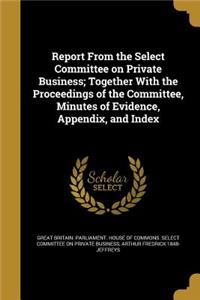 Report from the Select Committee on Private Business; Together with the Proceedings of the Committee, Minutes of Evidence, Appendix, and Index
