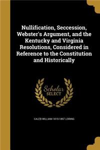 Nullification, Seccession, Webster's Argument, and the Kentucky and Virginia Resolutions, Considered in Reference to the Constitution and Historically