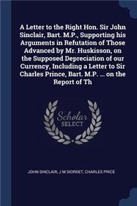 A Letter to the Right Hon. Sir John Sinclair, Bart. M.P., Supporting his Arguments in Refutation of Those Advanced by Mr. Huskisson, on the Supposed Depreciation of our Currency, Including a Letter to Sir Charles Prince, Bart. M.P. ... on the Repor