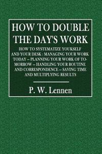 How to Double the Day's Work: How to Systematize Yourself and Your Desk: Managing Your Work Today - Planning Your Work of To-Morrow - Handling Your