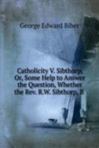 Catholicity V. Sibthorp, Or, Some Help to Answer the Question, Whether the Rev. R.W. Sibthorp, B .