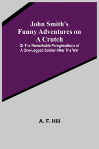 John Smith's Funny Adventures on a Crutch; Or The Remarkable Peregrinations of a One-legged Soldier after the War