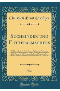 Suchbinder Und Futteralmachers, Vol. 3: Welcher Lehret, Wie Nicht Nur Ein Buch Auf Das Netteste Zu Verfertigen, Sondern Auch Wie Solches Seine GebÃ¼hrende Dauer HÃ¤lt, Damm Wie Alle Farben Auf Leder Und Pergament Atts Zufetzen, Wie Solches Auf Vers