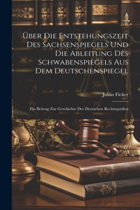 Über Die Entstehungszeit Des Sachsenspiegels Und Die Ableitung Des Schwabenspiegels Aus Dem Deutschenspiegel: Ein Beitrag Zur Geschichte Der Deutschen Rechtsquellen