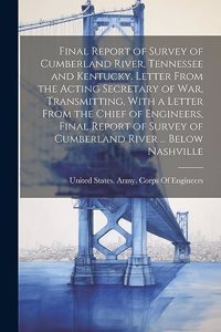 Final Report of Survey of Cumberland River, Tennessee and Kentucky. Letter From the Acting Secretary of War, Transmitting, With a Letter From the Chief of Engineers, Final Report of Survey of Cumberland River ... Below Nashville