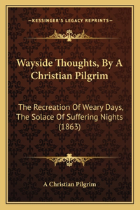 Wayside Thoughts, by a Christian Pilgrim: The Recreation of Weary Days, the Solace of Suffering Nights (1863)