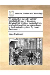 An Account of Cures by Velnos' Vegetable Syrup, in Disorders, Deriving Their Origin or Malignity from Scorbutic Impurities; Or Obstructions in the Lymphatic System. by Isaac Swainson, ...
