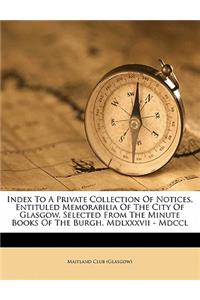 Index to a Private Collection of Notices, Entituled Memorabilia of the City of Glasgow, Selected from the Minute Books of the Burgh. MDLXXXVII - MDCCL