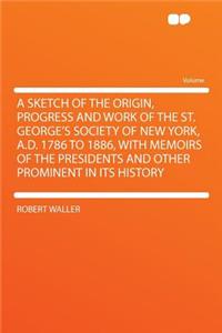 A Sketch of the Origin, Progress and Work of the St. George's Society of New York, A.D. 1786 to 1886, with Memoirs of the Presidents and Other Prominent in Its History