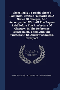 Short Reply To David Thom's Pamphlet, Entitled remarks On A Series Of Charges, &c. Accompanied With All The Papers Laid Before The Presbytery Of Glasgow, In The Reference Between Mr. Thom And The Trustees Of St. Andrew's Church, Liverpool