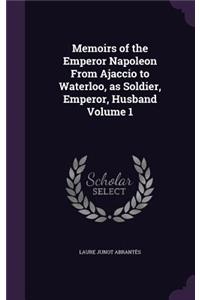 Memoirs of the Emperor Napoleon From Ajaccio to Waterloo, as Soldier, Emperor, Husband Volume 1