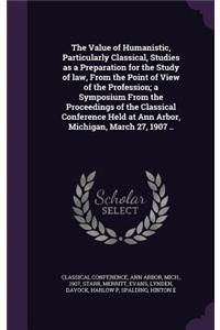 Value of Humanistic, Particularly Classical, Studies as a Preparation for the Study of law, From the Point of View of the Profession; a Symposium From the Proceedings of the Classical Conference Held at Ann Arbor, Michigan, March 27, 1907 ..