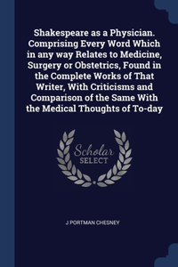 Shakespeare as a Physician. Comprising Every Word Which in any way Relates to Medicine, Surgery or Obstetrics, Found in the Complete Works of That Writer, With Criticisms and Comparison of the Same With the Medical Thoughts of To-day