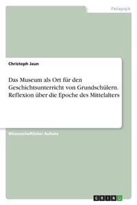 Das Museum als Ort für den Geschichtsunterricht von Grundschülern. Reflexion über die Epoche des Mittelalters