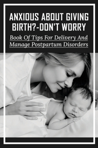 Anxious About Giving Birth?-Don't Worry: Book Of Tips For Delivery And Manage Postpartum Disorders: Labor Tips For First Time Moms