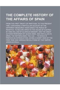 The Complete History of the Affairs of Spain; From the First Treaty of Partition, to This Present Time. Containing a Particular Account of the Different Measures Taken Since the Peace of Reswyck, to Secure Spain to the House of Austria by