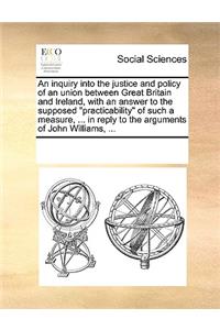 An inquiry into the justice and policy of an union between Great Britain and Ireland, with an answer to the supposed practicability of such a measure, ... in reply to the arguments of John Williams, ...