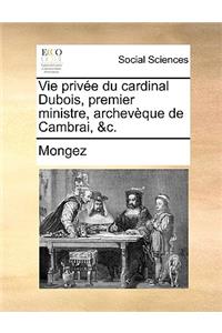 Vie Prive Du Cardinal DuBois, Premier Ministre, Archevque de Cambrai, &C.