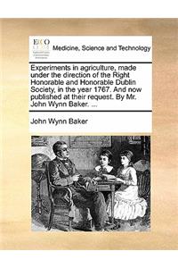 Experiments in Agriculture, Made Under the Direction of the Right Honorable and Honorable Dublin Society, in the Year 1767. and Now Published at Their Request. by Mr. John Wynn Baker. ...