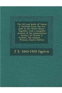The Life and Death of James A. Garfield from the Tow Path to the White House: Together with a Complete Account of His Assassination; History of Charles J. Guiteau, the Assassin ...