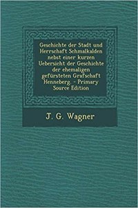 Geschichte Der Stadt Und Herrschaft Schmalkalden Nebst Einer Kurzen Uebersicht Der Geschichte Der Ehemaligen Gefursteten Grafschaft Henneberg.