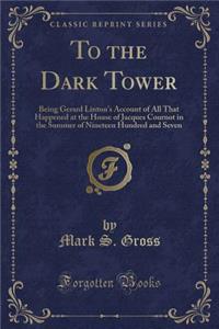 To the Dark Tower: Being Gerard Linton's Account of All That Happened at the House of Jacques Cournot in the Summer of Nineteen Hundred and Seven (Classic Reprint)